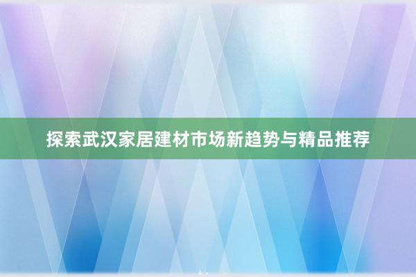 探索武汉家居建材市场新趋势与精品推荐