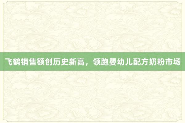 飞鹤销售额创历史新高，领跑婴幼儿配方奶粉市场