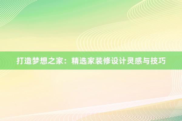 打造梦想之家：精选家装修设计灵感与技巧