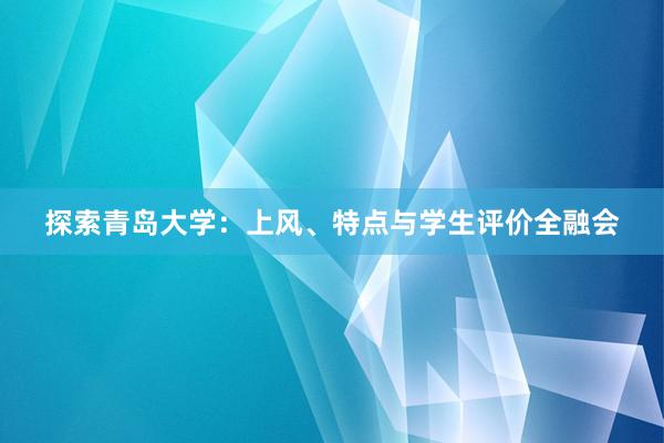 探索青岛大学：上风、特点与学生评价全融会